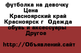 футболка на девочку › Цена ­ 350 - Красноярский край, Красноярск г. Одежда, обувь и аксессуары » Другое   